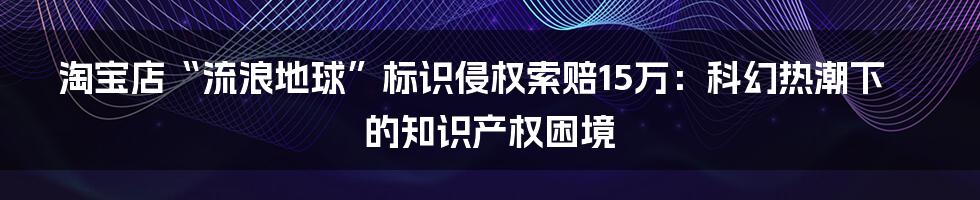 淘宝店“流浪地球”标识侵权索赔15万:科幻热潮下的知识产权困境