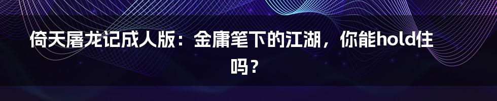 倚天屠龙记成人版:金庸笔下的江湖,你能hold住吗?