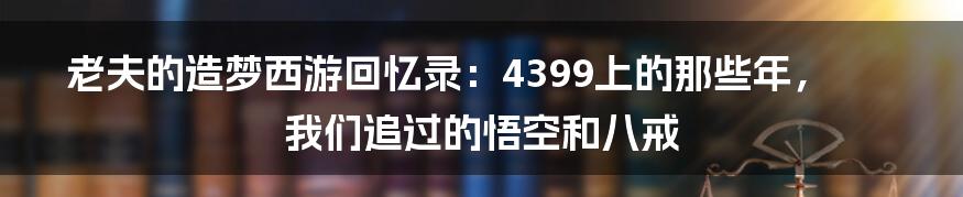 老夫的造梦西游回忆录:4399上的那些年,我们追过的悟空和八戒
