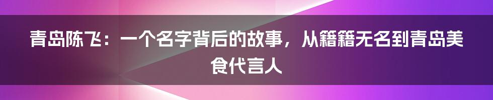 青岛陈飞:一个名字背后的故事,从籍籍无名到青岛美食代言人