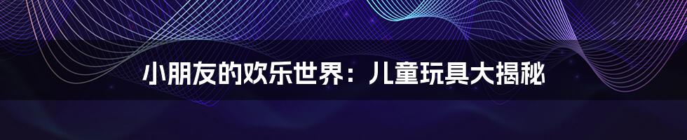 小朋友的欢乐世界:儿童玩具大揭秘