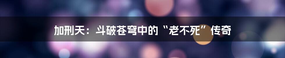 加刑天：斗破苍穹中的“老不死”传奇