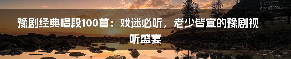 豫剧经典唱段100首：戏迷必听，老少皆宜的豫剧视听盛宴