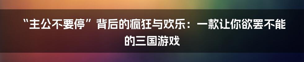 “主公不要停”背后的疯狂与欢乐:一款让你欲罢不能的三国游戏