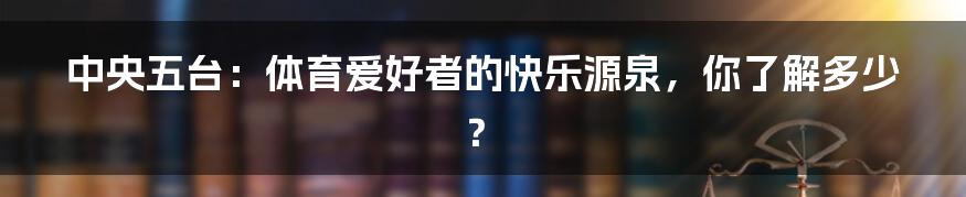 中央五台:体育爱好者的快乐源泉,你了解多少?