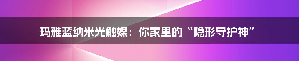 玛雅蓝纳米光触媒:你家里的“隐形守护神”