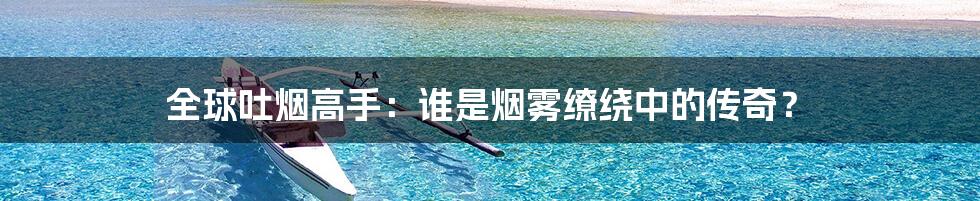 全球吐烟高手：谁是烟雾缭绕中的传奇？