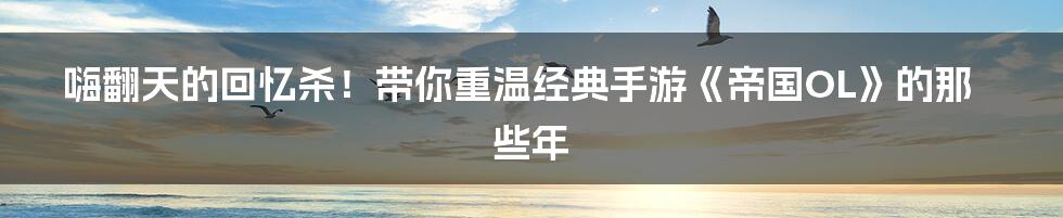 嗨翻天的回忆杀！带你重温经典手游《帝国OL》的那些年