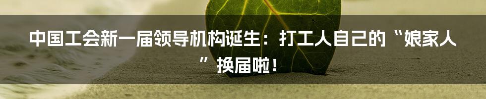 中国工会新一届领导机构诞生:打工人自己的“娘家人”换届啦!