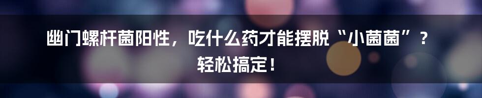 幽门螺杆菌阳性，吃什么药才能摆脱“小菌菌”？ 轻松搞定！