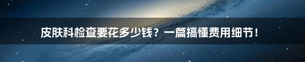 皮肤科检查要花多少钱？一篇搞懂费用细节！