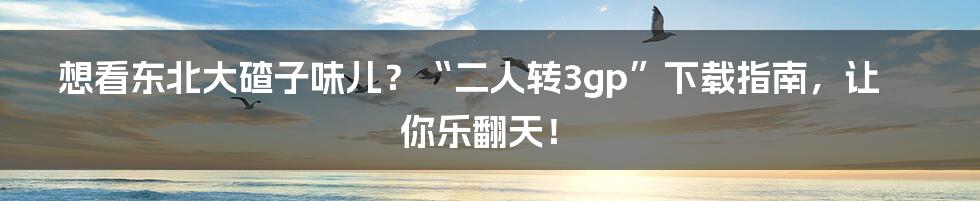 想看东北大碴子味儿？“二人转3gp”下载指南，让你乐翻天！