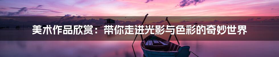 美术作品欣赏：带你走进光影与色彩的奇妙世界
