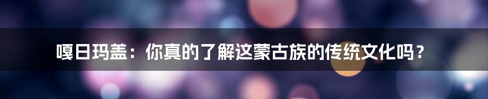 嘎日玛盖:你真的了解这蒙古族的传统文化吗?