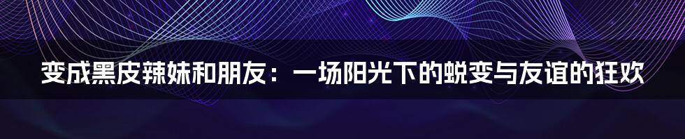 变成黑皮辣妹和朋友：一场阳光下的蜕变与友谊的狂欢