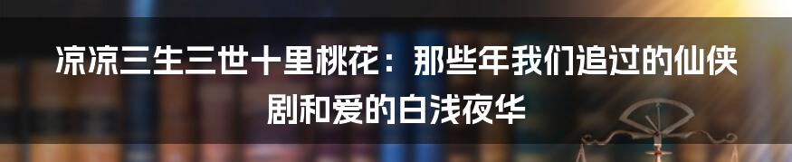 凉凉三生三世十里桃花:那些年我们追过的仙侠剧和爱的白浅夜华