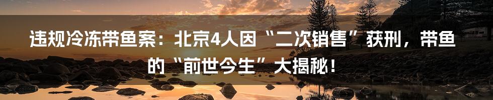 违规冷冻带鱼案:北京4人因“二次销售”获刑,带鱼的“前世今生”大揭秘!