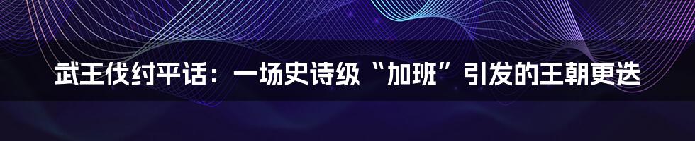 武王伐纣平话:一场史诗级“加班”引发的王朝更迭