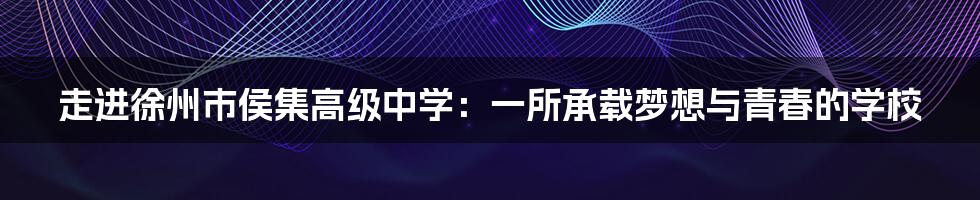 走进徐州市侯集高级中学:一所承载梦想与青春的学校