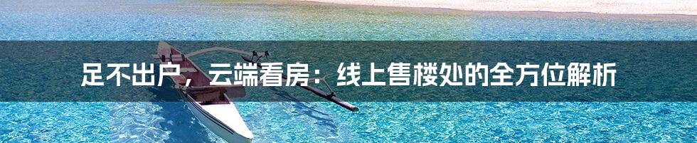 足不出户,云端看房:线上售楼处的全方位解析