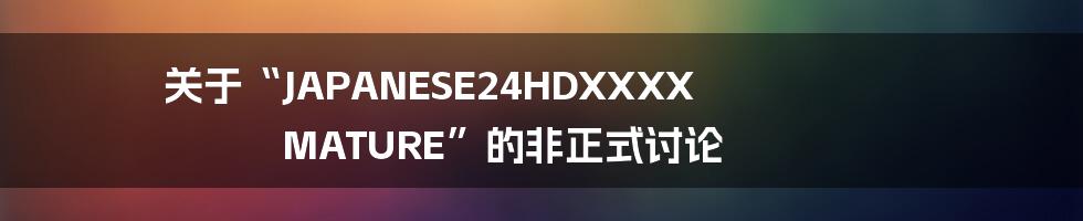 关于“JAPANESE24HDXXXX MATURE”的非正式讨论