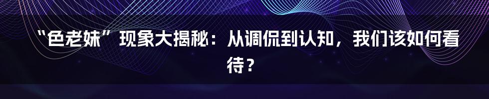 “色老妹”现象大揭秘：从调侃到认知，我们该如何看待？