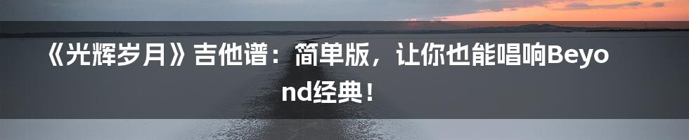《光辉岁月》吉他谱：简单版，让你也能唱响Beyond经典！