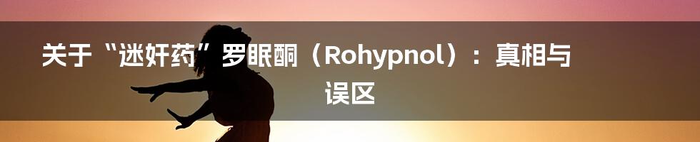 关于“迷奸药”罗眠酮(Rohypnol):真相与误区