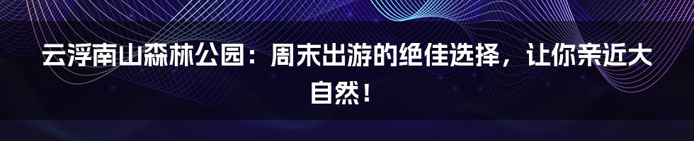 云浮南山森林公园:周末出游的绝佳选择,让你亲近大自然!