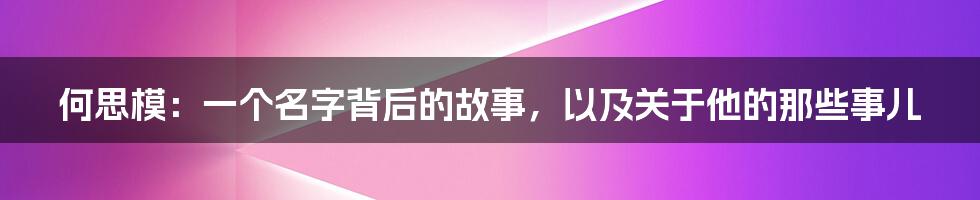 何思模:一个名字背后的故事,以及关于他的那些事儿