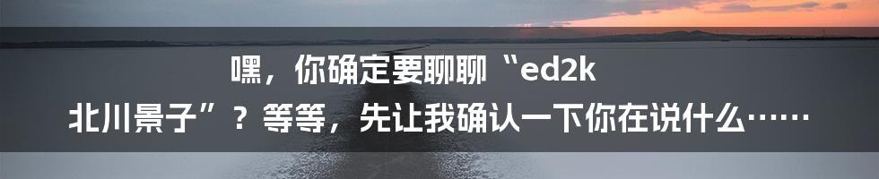 嘿,你确定要聊聊“ed2k 北川景子”?等等,先让我确认一下你在说什么……