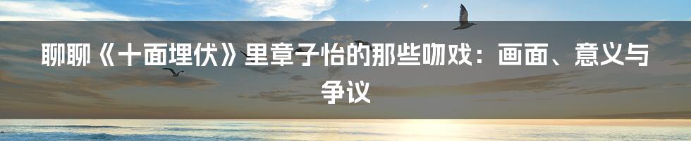 聊聊《十面埋伏》里章子怡的那些吻戏:画面、意义与争议