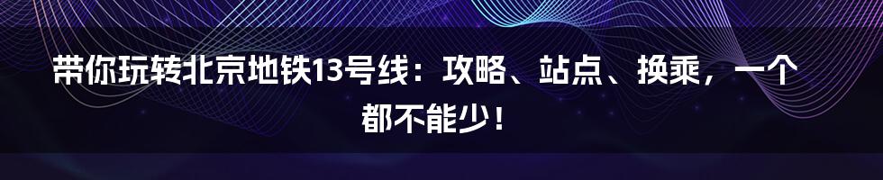 带你玩转北京地铁13号线：攻略、站点、换乘，一个都不能少！