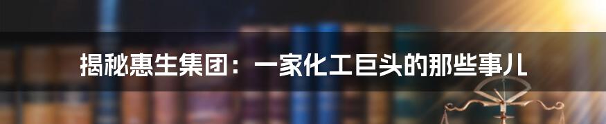 揭秘惠生集团:一家化工巨头的那些事儿