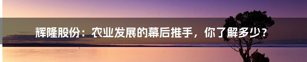 辉隆股份:农业发展的幕后推手,你了解多少?