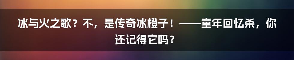 冰与火之歌?不,是传奇冰橙子!——童年回忆杀,你还记得它吗?