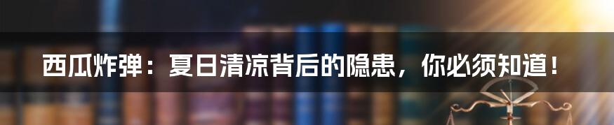 西瓜炸弹:夏日清凉背后的隐患,你必须知道!