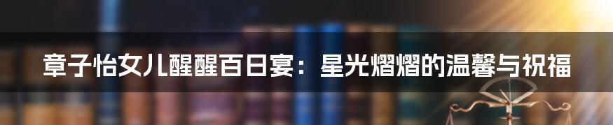 章子怡女儿醒醒百日宴：星光熠熠的温馨与祝福