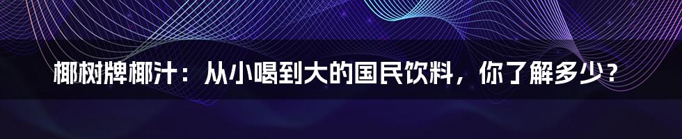 椰树牌椰汁:从小喝到大的国民饮料,你了解多少?