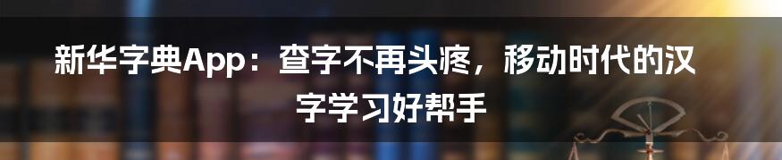 新华字典App:查字不再头疼,移动时代的汉字学习好帮手