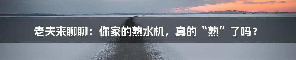 老夫来聊聊:你家的熟水机,真的“熟”了吗?