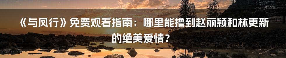 《与凤行》免费观看指南:哪里能撸到赵丽颖和林更新的绝美爱情?