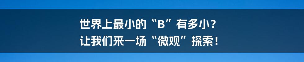 世界上最小的“B”有多小? 让我们来一场“微观”探索!