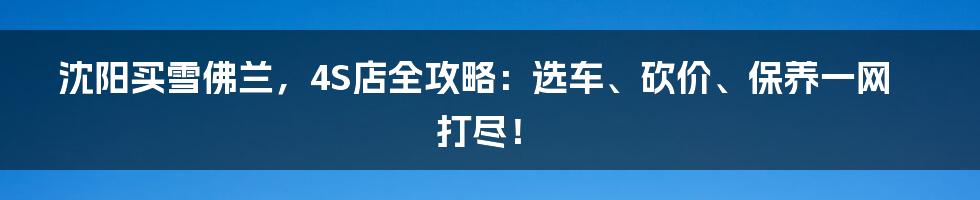 沈阳买雪佛兰，4S店全攻略：选车、砍价、保养一网打尽！