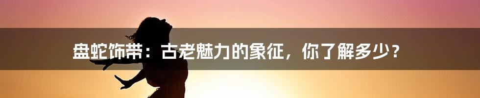盘蛇饰带:古老魅力的象征,你了解多少?