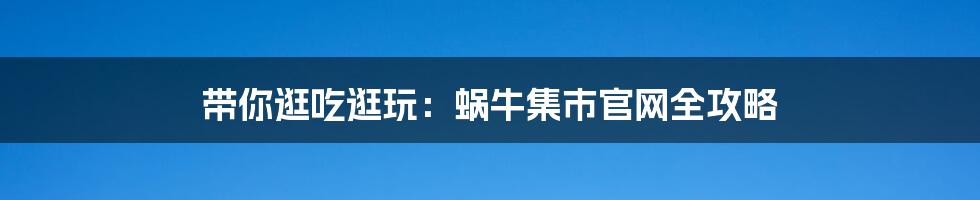 带你逛吃逛玩:蜗牛集市官网全攻略