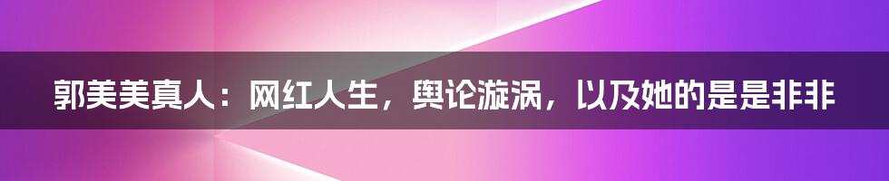 郭美美真人:网红人生,舆论漩涡,以及她的是是非非