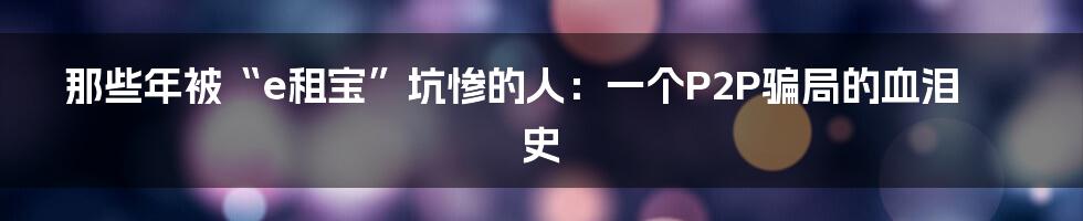 那些年被“e租宝”坑惨的人:一个P2P骗局的血泪史