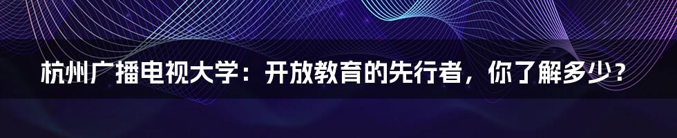 杭州广播电视大学:开放教育的先行者,你了解多少?