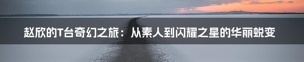 赵欣的T台奇幻之旅:从素人到闪耀之星的华丽蜕变